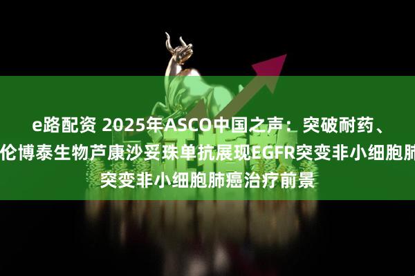 e路配资 2025年ASCO中国之声：突破耐药、填补空白 科伦博泰生物芦康沙妥珠单抗展现EGFR突变非小细胞肺癌治疗前景