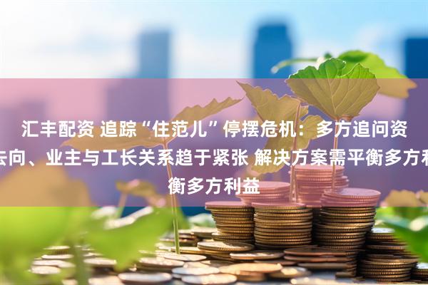 汇丰配资 追踪“住范儿”停摆危机：多方追问资金去向、业主与工长关系趋于紧张 解决方案需平衡多方利益