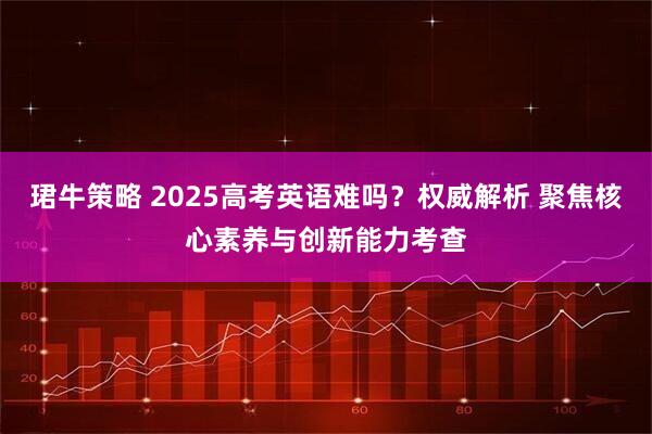 珺牛策略 2025高考英语难吗？权威解析 聚焦核心素养与创新能力考查
