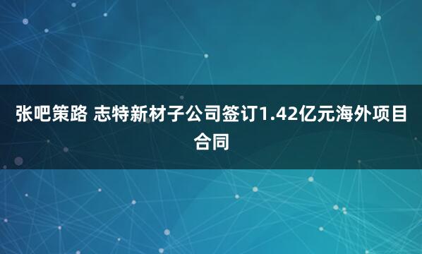 张吧策路 志特新材子公司签订1.42亿元海外项目合同
