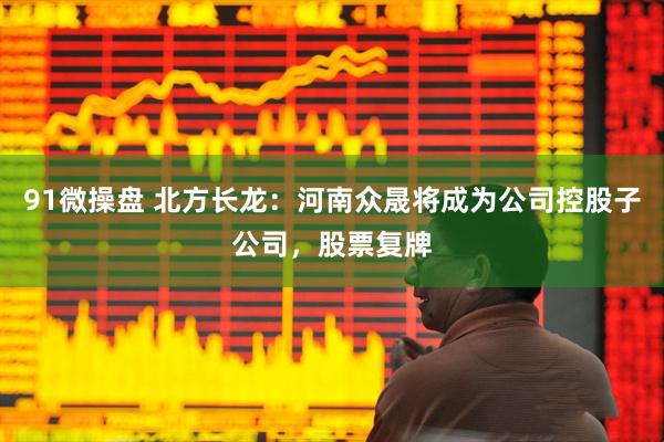 91微操盘 北方长龙：河南众晟将成为公司控股子公司，股票复牌