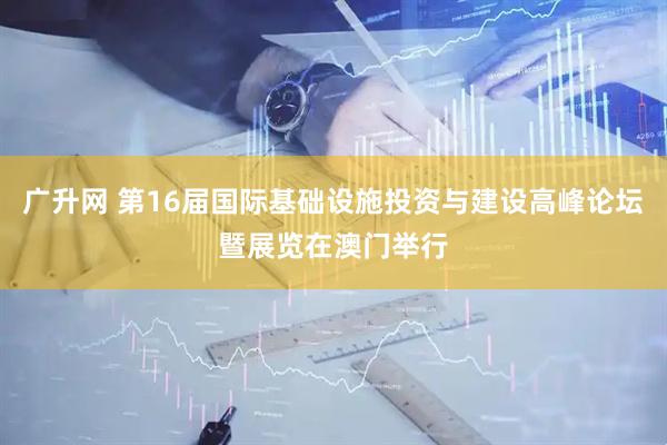 广升网 第16届国际基础设施投资与建设高峰论坛暨展览在澳门举行