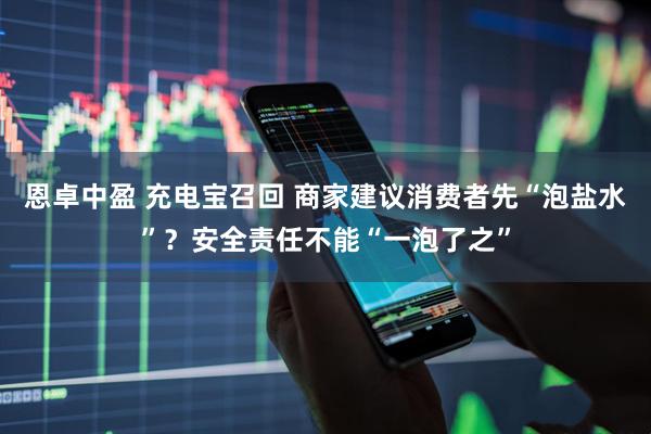 恩卓中盈 充电宝召回 商家建议消费者先“泡盐水”？安全责任不能“一泡了之”