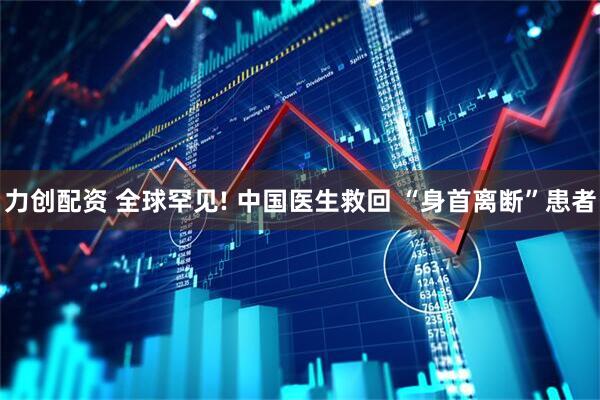 力创配资 全球罕见! 中国医生救回 “身首离断”患者