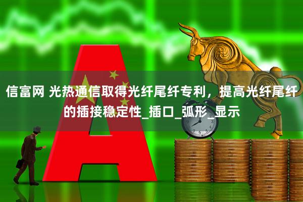 信富网 光热通信取得光纤尾纤专利，提高光纤尾纤的插接稳定性_插口_弧形_显示