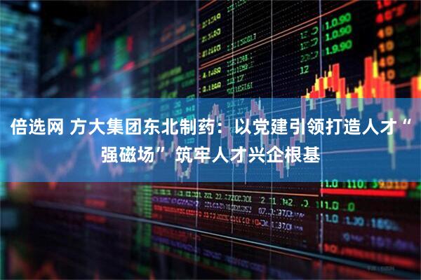 倍选网 方大集团东北制药：以党建引领打造人才“强磁场” 筑牢人才兴企根基