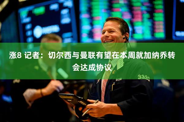 涨8 记者：切尔西与曼联有望在本周就加纳乔转会达成协议