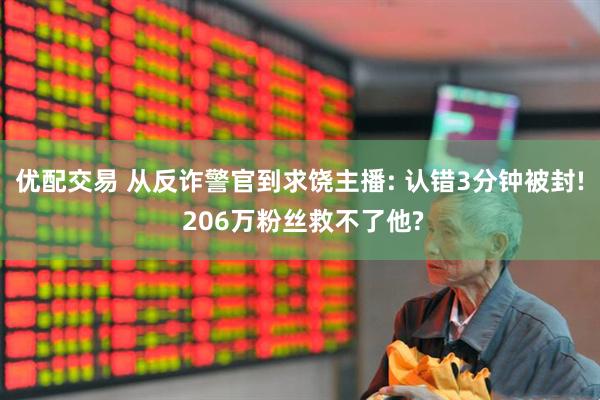 优配交易 从反诈警官到求饶主播: 认错3分钟被封! 206万粉丝救不了他?