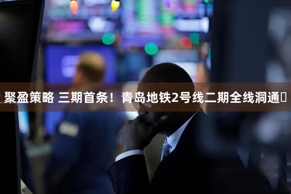 聚盈策略 三期首条！青岛地铁2号线二期全线洞通‌