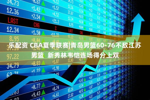 乐配资 CBA夏季联赛|青岛男篮60-76不敌江苏男篮  新秀林韦恺连场得分上双