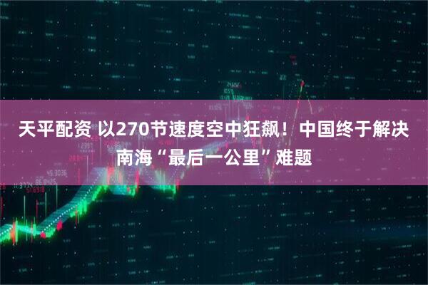 天平配资 以270节速度空中狂飙！中国终于解决南海“最后一公里”难题