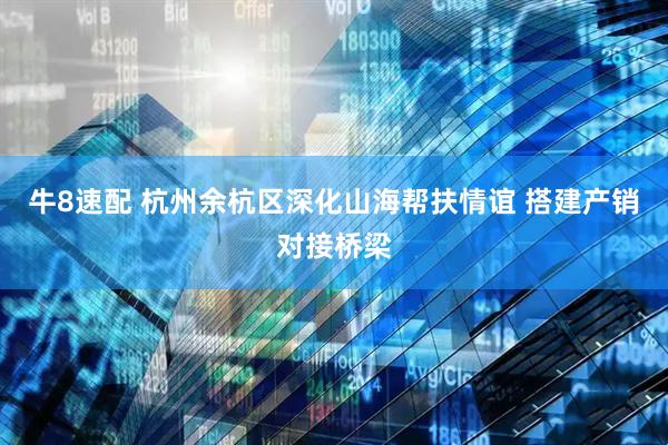 牛8速配 杭州余杭区深化山海帮扶情谊 搭建产销对接桥梁