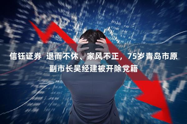 信钰证券  退而不休、家风不正，75岁青岛市原副市长吴经建被开除党籍