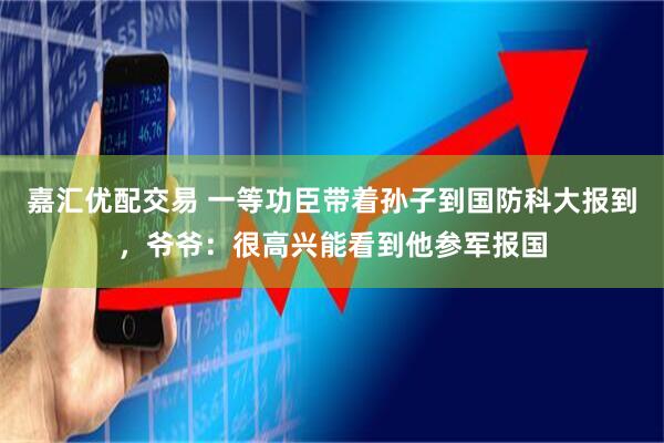 嘉汇优配交易 一等功臣带着孙子到国防科大报到，爷爷：很高兴能看到他参军报国
