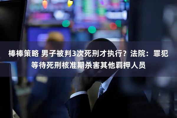 棒棒策略 男子被判3次死刑才执行？法院：罪犯等待死刑核准期杀害其他羁押人员
