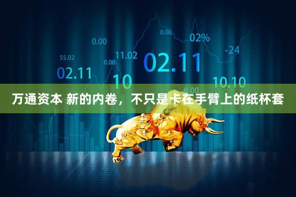 万通资本 新的内卷，不只是卡在手臂上的纸杯套