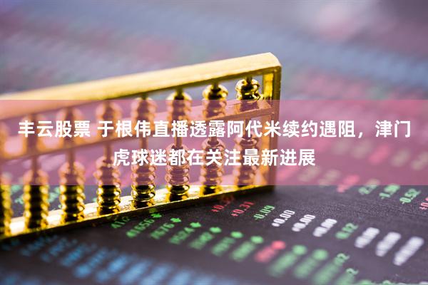 丰云股票 于根伟直播透露阿代米续约遇阻，津门虎球迷都在关注最新进展