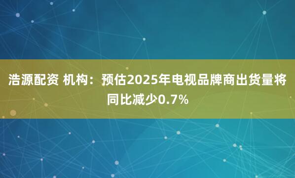 浩源配资 机构：预估2025年电视品牌商出货量将同比减少0.7%