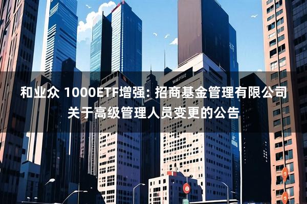 和业众 1000ETF增强: 招商基金管理有限公司关于高级管理人员变更的公告