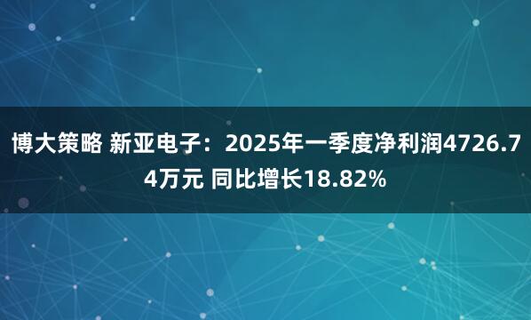 博大策略 新亚电子：2025年一季度净利润4726.74万元 同比增长18.82%