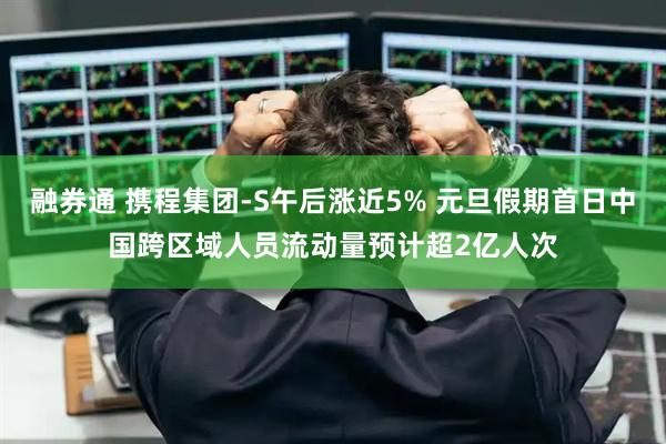融券通 携程集团-S午后涨近5% 元旦假期首日中国跨区域人员流动量预计超2亿人次