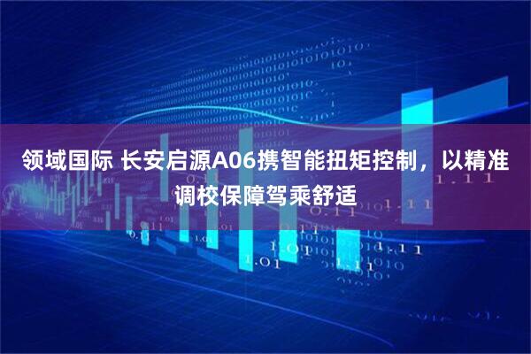 领域国际 长安启源A06携智能扭矩控制，以精准调校保障驾乘舒适