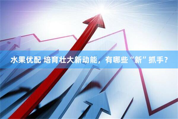 水果优配 培育壮大新动能，有哪些“新”抓手？