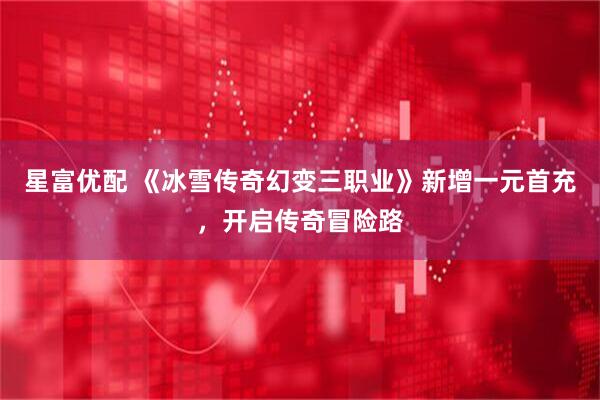 星富优配 《冰雪传奇幻变三职业》新增一元首充，开启传奇冒险路