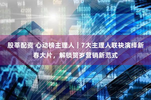 股莘配资 心动榜主理人｜7大主理人联袂演绎新春大片，解锁贺岁营销新范式