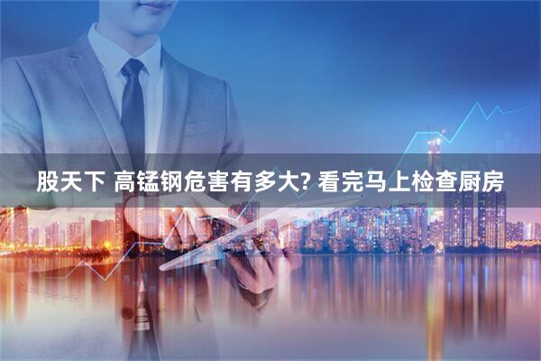 股天下 高锰钢危害有多大? 看完马上检查厨房